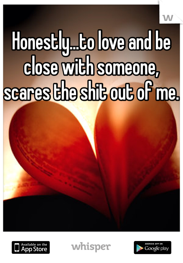 Honestly...to love and be close with someone, scares the shit out of me.