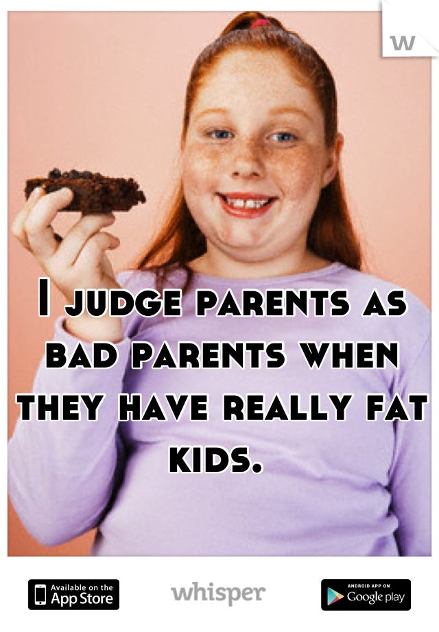 I judge parents as bad parents when they have really fat kids. 