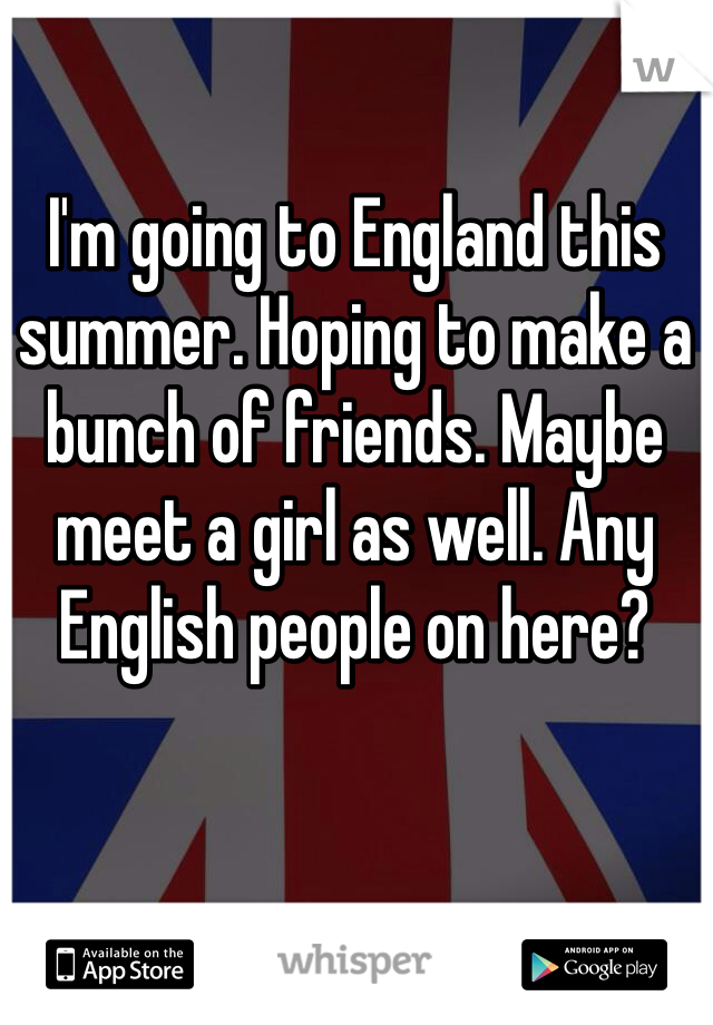 I'm going to England this summer. Hoping to make a bunch of friends. Maybe meet a girl as well. Any English people on here?