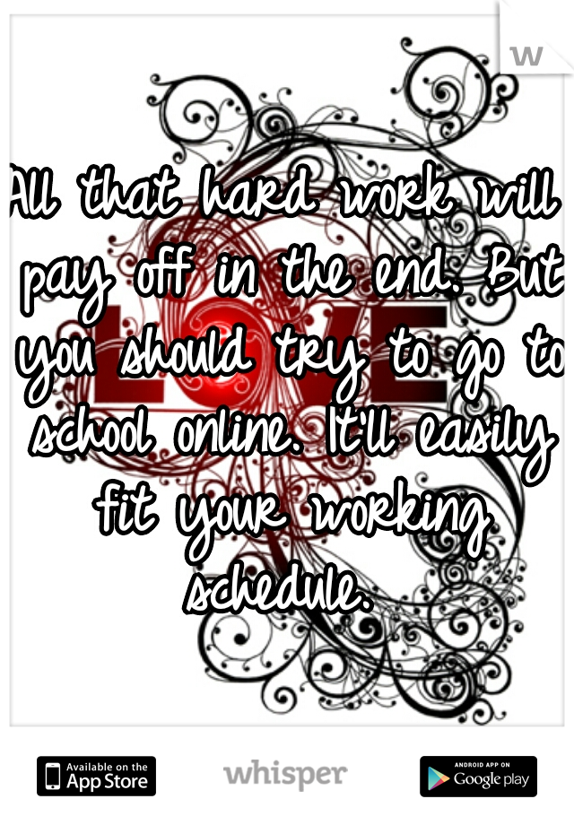All that hard work will pay off in the end. But you should try to go to school online. It'll easily fit your working schedule. 