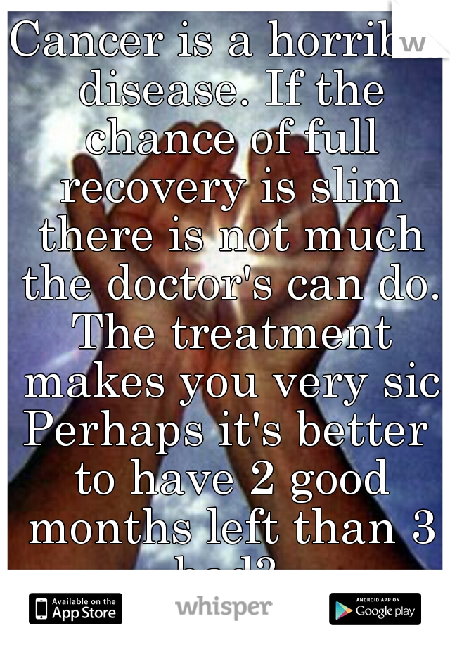 Cancer is a horrible disease. If the chance of full recovery is slim there is not much the doctor's can do. The treatment makes you very sic
Perhaps it's better to have 2 good months left than 3 bad? 