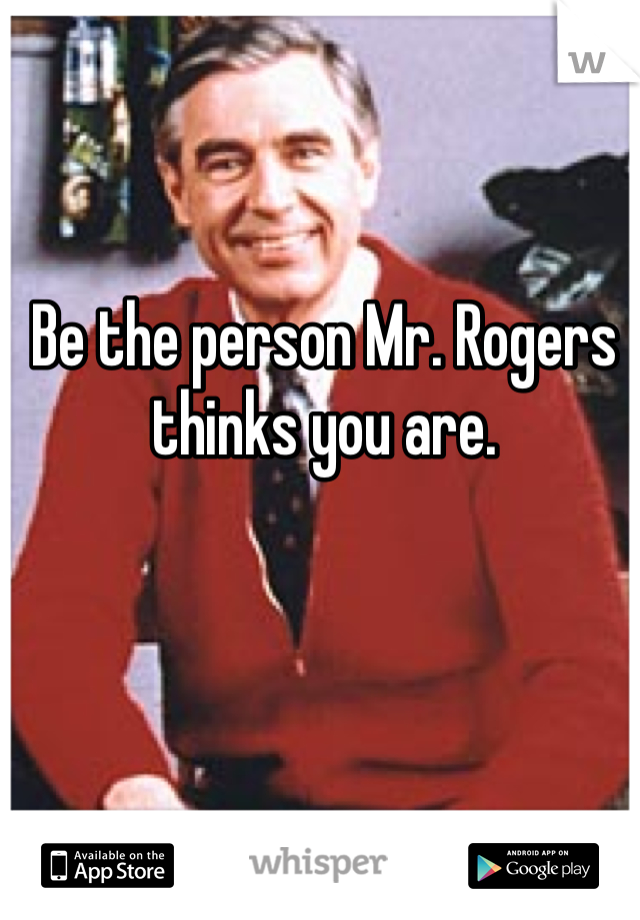 Be the person Mr. Rogers thinks you are.