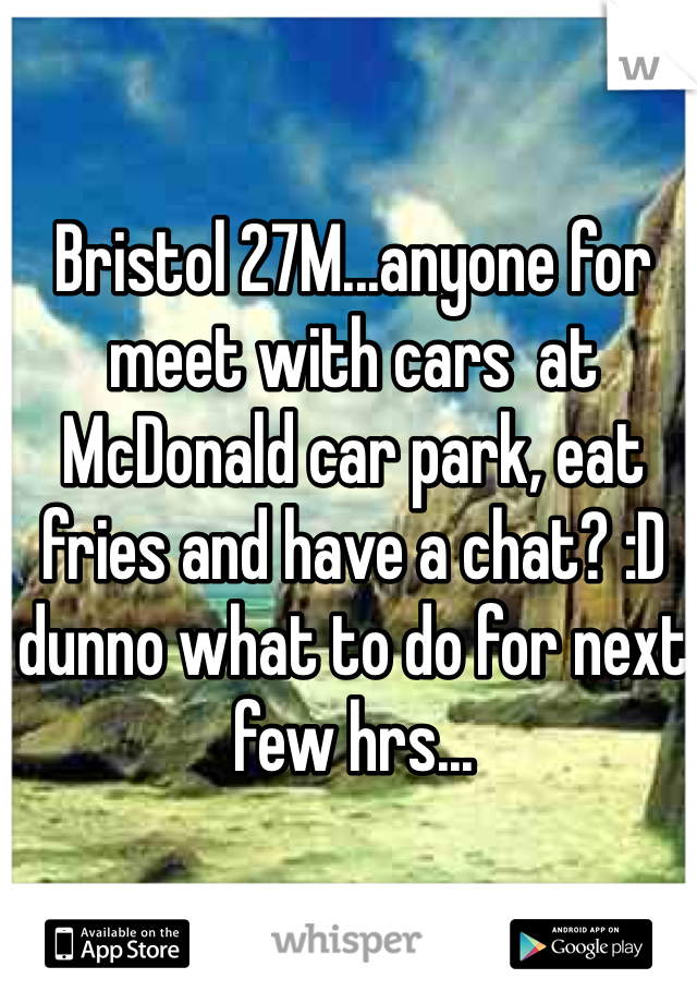 Bristol 27M...anyone for meet with cars  at McDonald car park, eat fries and have a chat? :D dunno what to do for next few hrs...