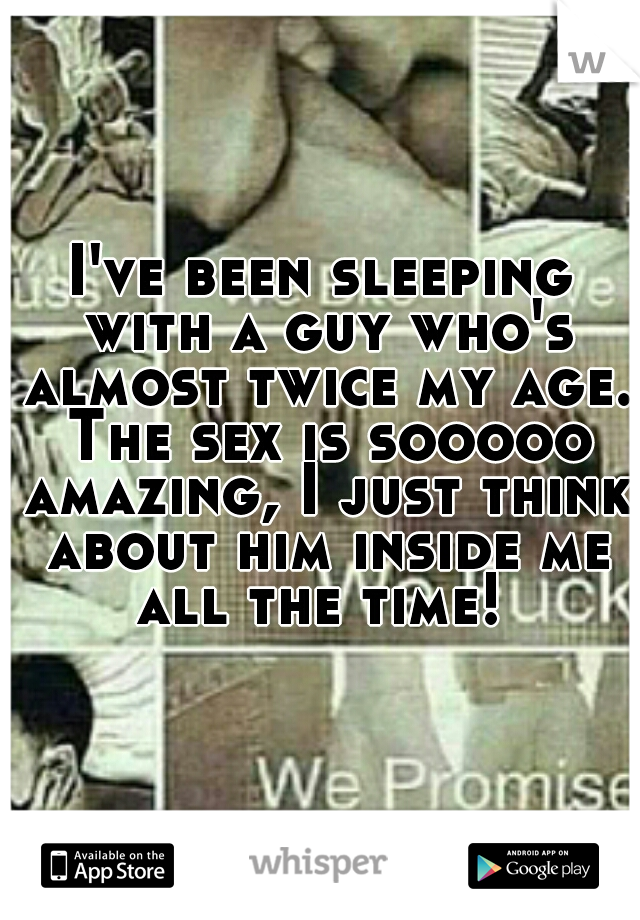 I've been sleeping with a guy who's almost twice my age. The sex is sooooo amazing, I just think about him inside me all the time! 