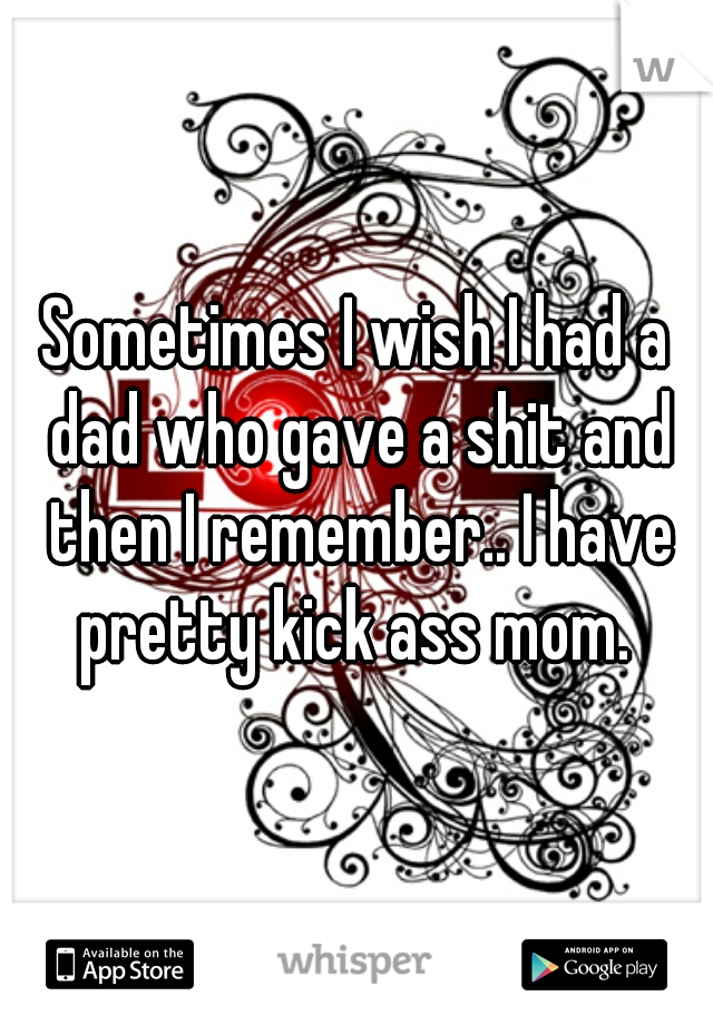 Sometimes I wish I had a dad who gave a shit and then I remember.. I have pretty kick ass mom. 