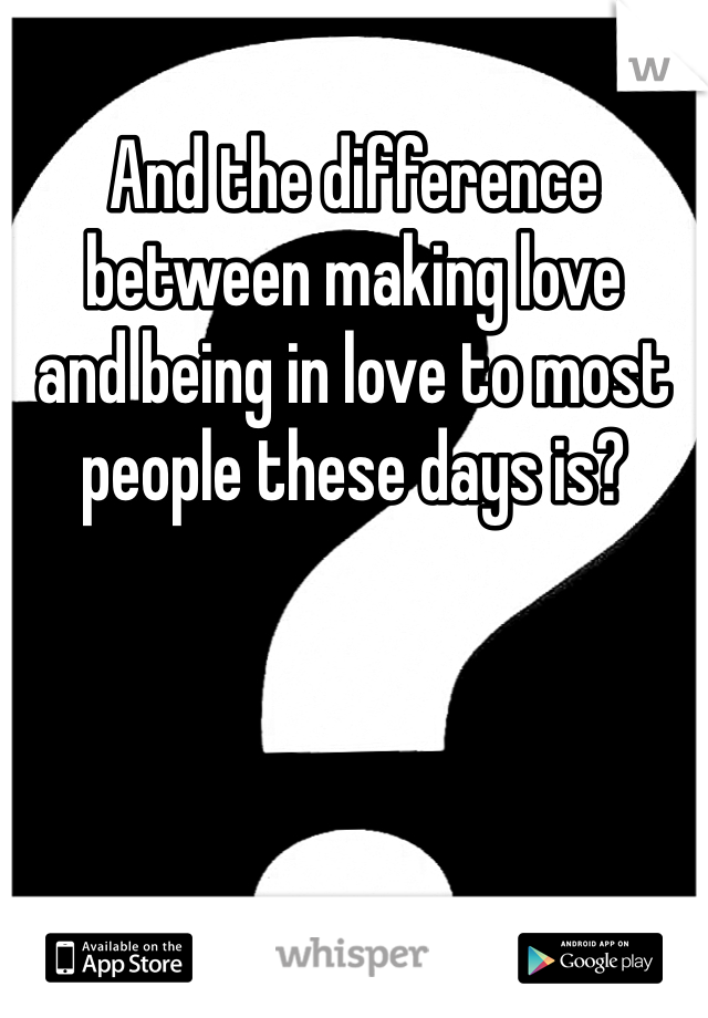 And the difference between making love 
and being in love to most people these days is?