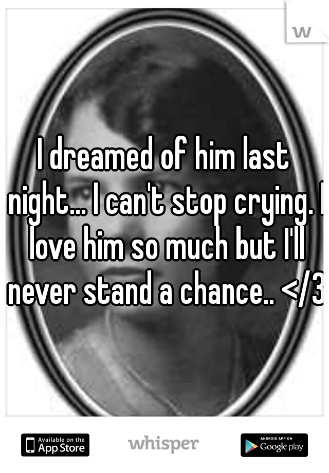 I dreamed of him last night... I can't stop crying. I love him so much but I'll never stand a chance.. </3