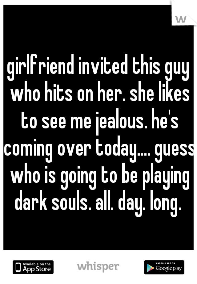 girlfriend invited this guy who hits on her. she likes to see me jealous. he's coming over today.... guess who is going to be playing dark souls. all. day. long. 