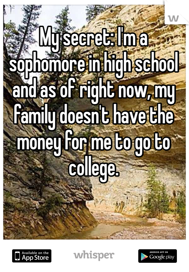 My secret: I'm a sophomore in high school and as of right now, my family doesn't have the money for me to go to college.