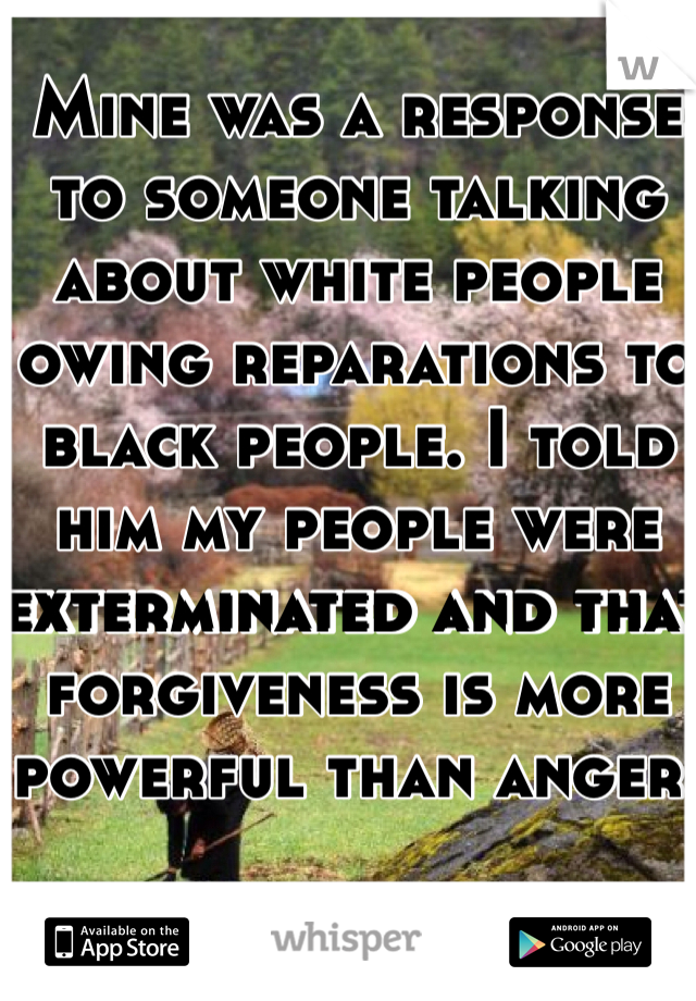 Mine was a response to someone talking about white people owing reparations to black people. I told him my people were exterminated and that forgiveness is more powerful than anger. 