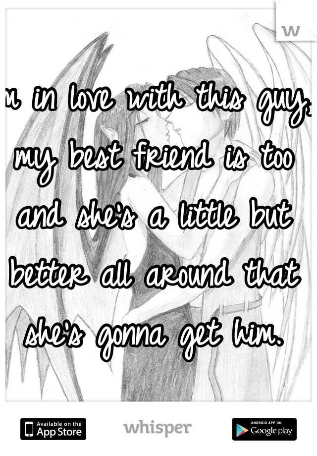 I'm in love with this guy, my best friend is too and she's a little but better all around that she's gonna get him.