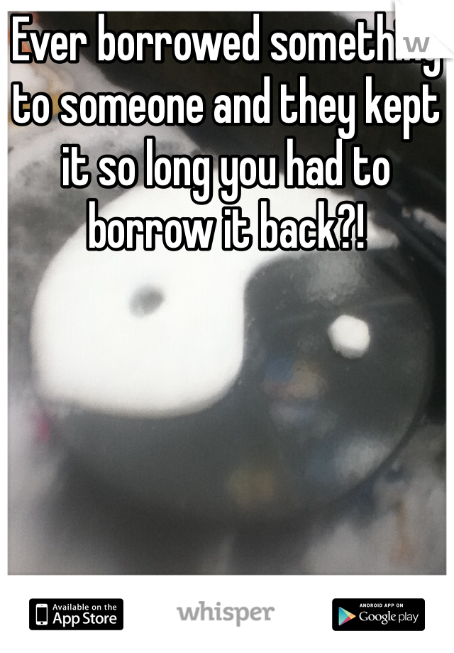 Ever borrowed something to someone and they kept it so long you had to borrow it back?!