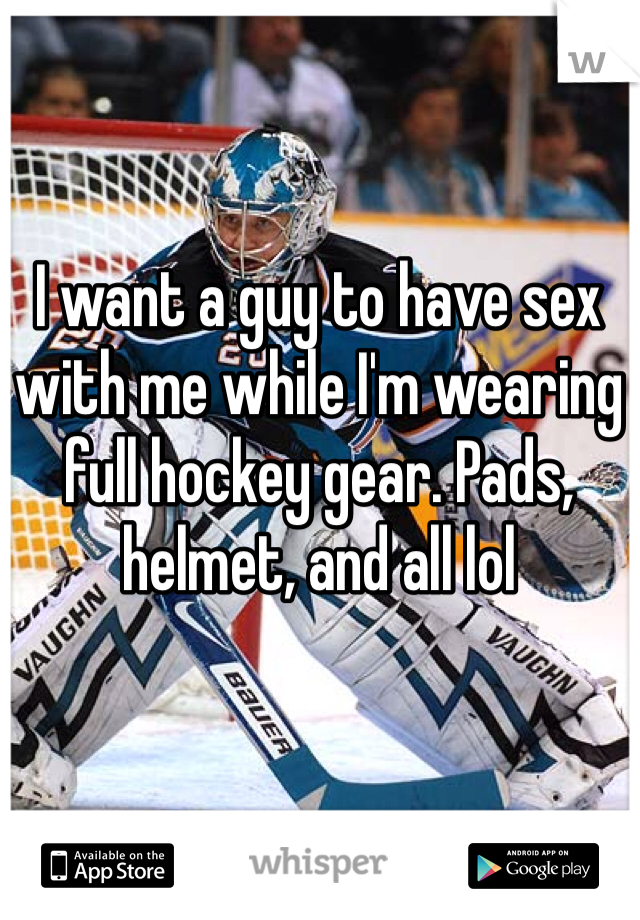 I want a guy to have sex with me while I'm wearing full hockey gear. Pads, helmet, and all lol