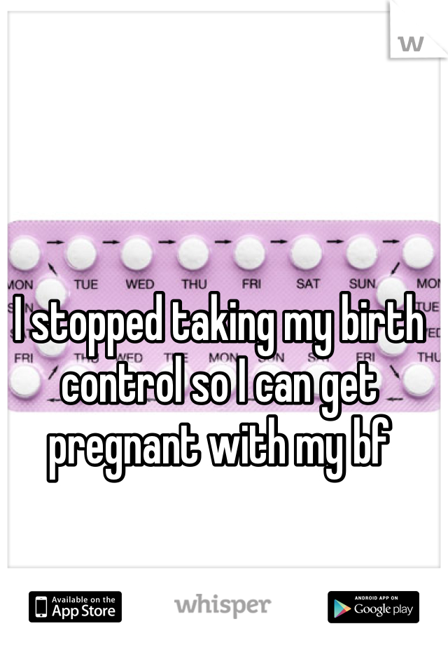 I stopped taking my birth control so I can get pregnant with my bf 