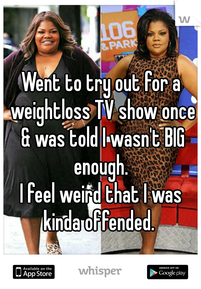 Went to try out for a weightloss TV show once & was told I wasn't BIG enough. 
I feel weird that I was kinda offended.  