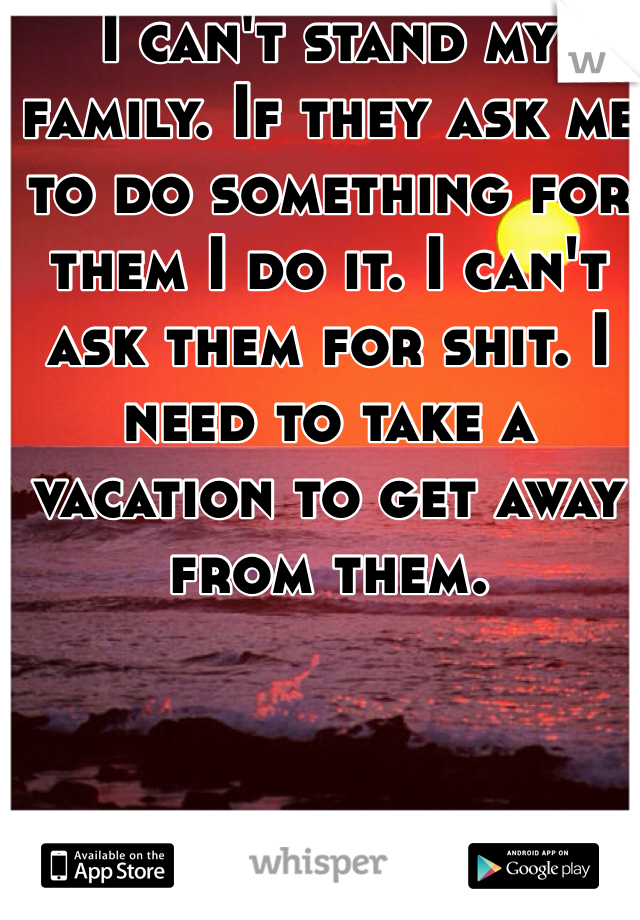 I can't stand my family. If they ask me to do something for them I do it. I can't ask them for shit. I need to take a vacation to get away from them. 