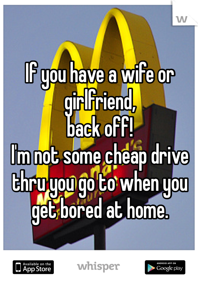 If you have a wife or girlfriend,
back off!
I'm not some cheap drive thru you go to when you get bored at home.