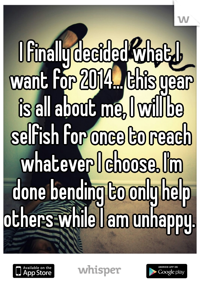 I finally decided what I want for 2014... this year is all about me, I will be selfish for once to reach whatever I choose. I'm done bending to only help others while I am unhappy. 