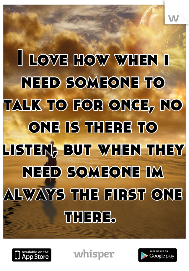 I love how when i need someone to talk to for once, no one is there to listen, but when they need someone im always the first one there. 