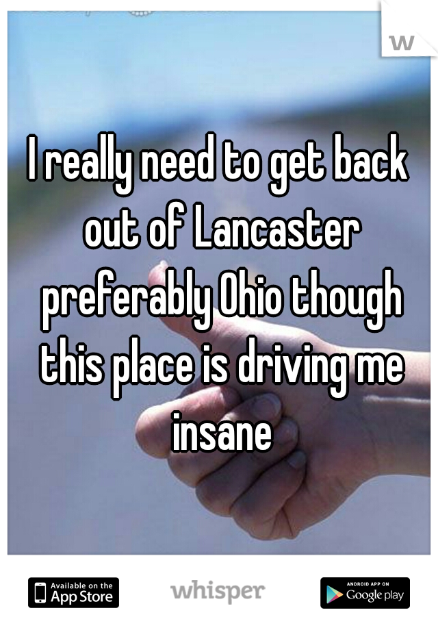 I really need to get back out of Lancaster preferably Ohio though this place is driving me insane