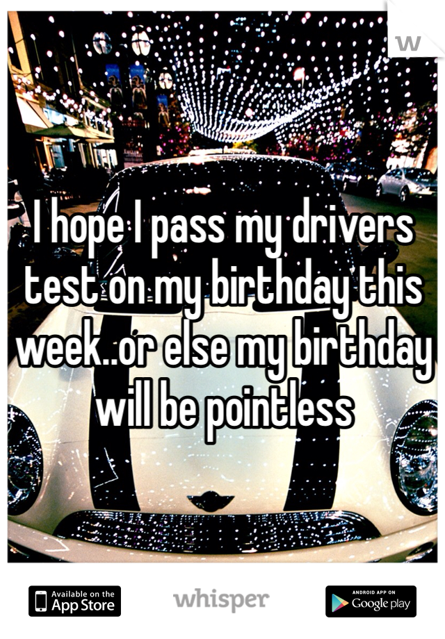 I hope I pass my drivers test on my birthday this week..or else my birthday will be pointless 