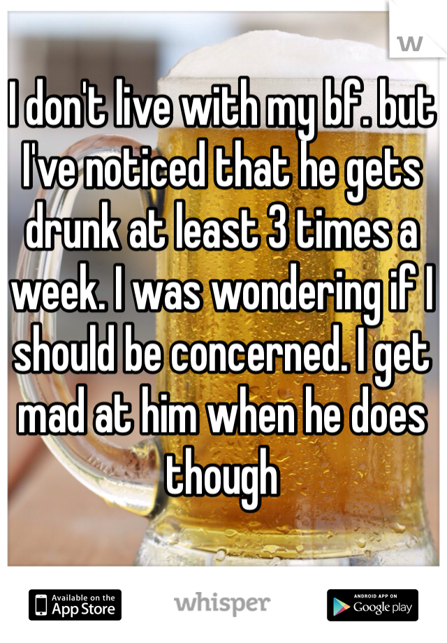 I don't live with my bf. but I've noticed that he gets drunk at least 3 times a week. I was wondering if I should be concerned. I get mad at him when he does though