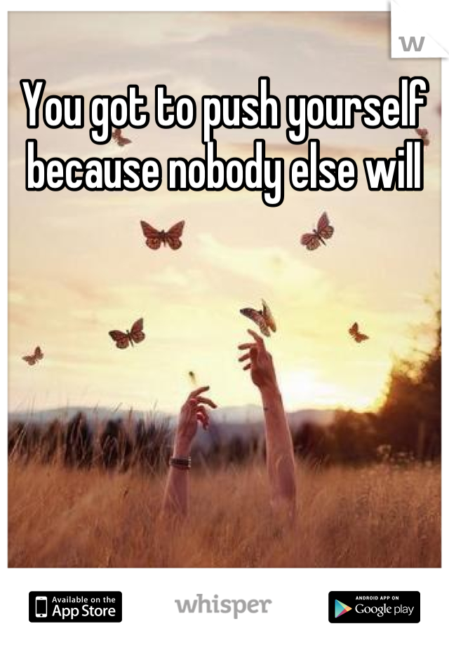 You got to push yourself because nobody else will