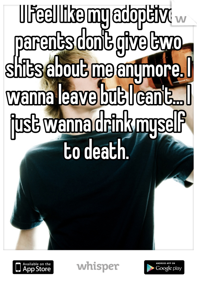 I feel like my adoptive parents don't give two shits about me anymore. I wanna leave but I can't... I just wanna drink myself
to death. 