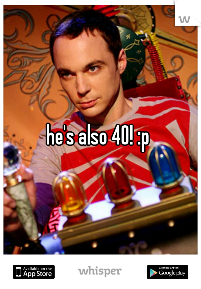 he's also 40! :p 