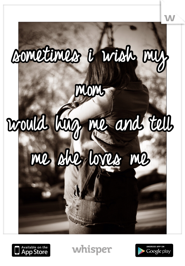 sometimes i wish my mom
would hug me and tell me she loves me 