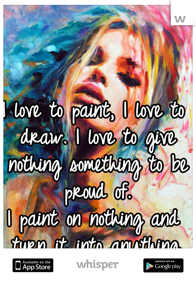 I love to paint, I love to draw. I love to give nothing something to be proud of.
I paint on nothing and turn it into anything.