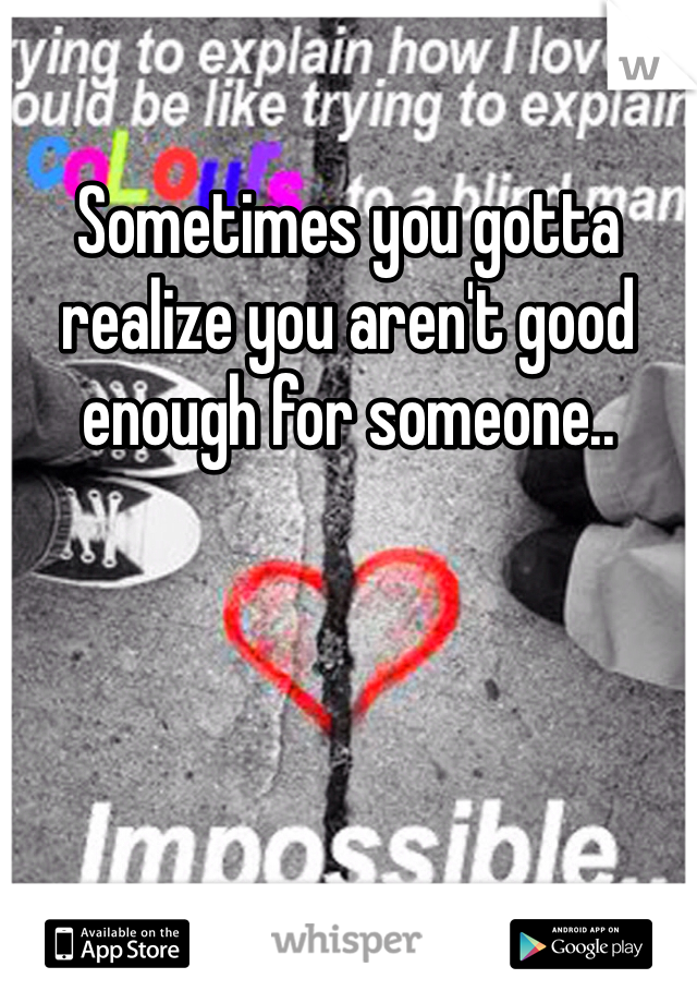 Sometimes you gotta realize you aren't good enough for someone.. 