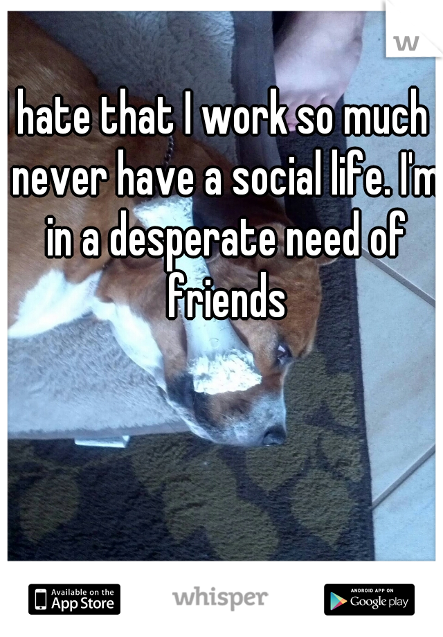 I hate that I work so much I never have a social life. I'm in a desperate need of friends