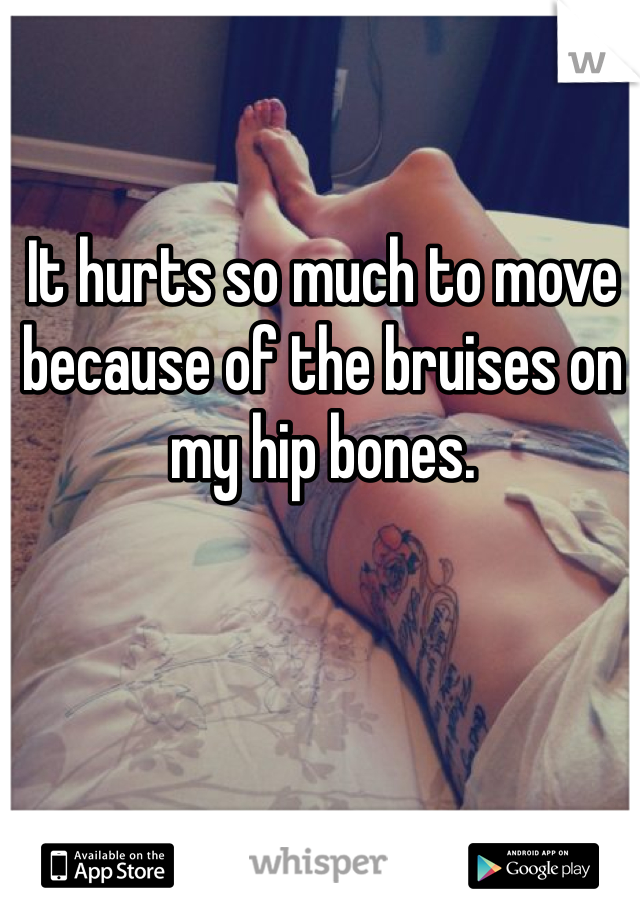 It hurts so much to move because of the bruises on my hip bones. 