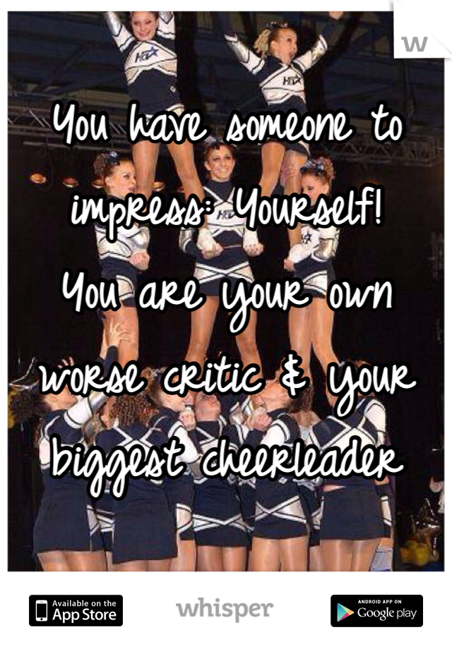 
You have someone to impress: Yourself!
You are your own worse critic & your biggest cheerleader