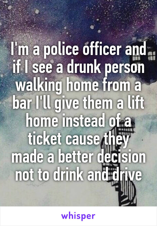 I'm a police officer and if I see a drunk person walking home from a bar I'll give them a lift home instead of a ticket cause they made a better decision not to drink and drive