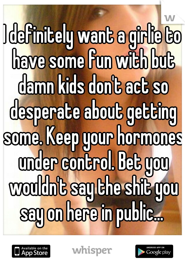 I definitely want a girlie to have some fun with but damn kids don't act so desperate about getting some. Keep your hormones under control. Bet you wouldn't say the shit you say on here in public... 