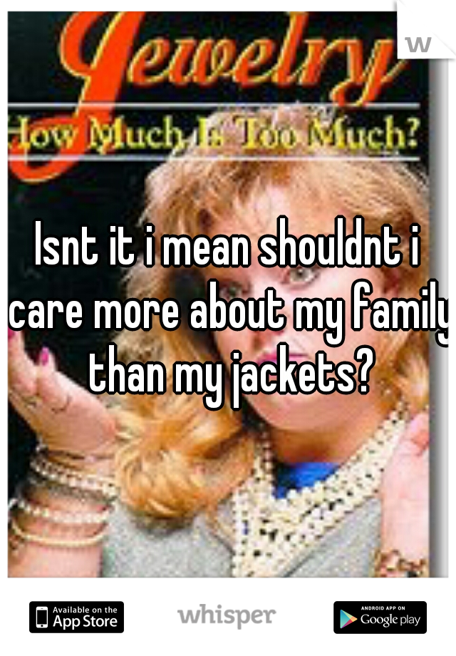 Isnt it i mean shouldnt i care more about my family than my jackets?