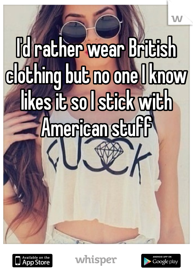 I'd rather wear British clothing but no one I know likes it so I stick with American stuff 