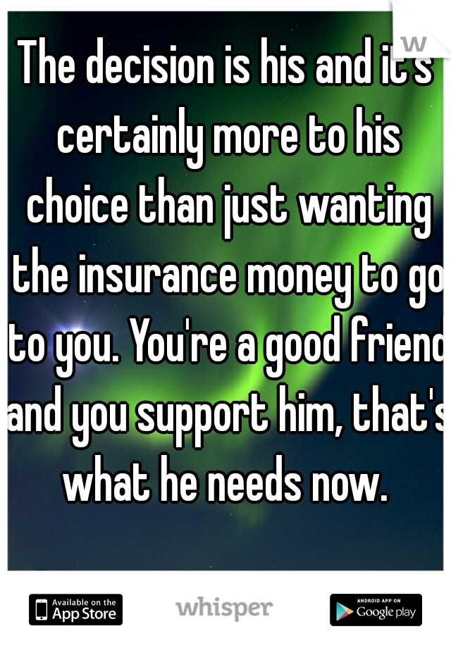 The decision is his and it's certainly more to his choice than just wanting the insurance money to go to you. You're a good friend and you support him, that's what he needs now. 