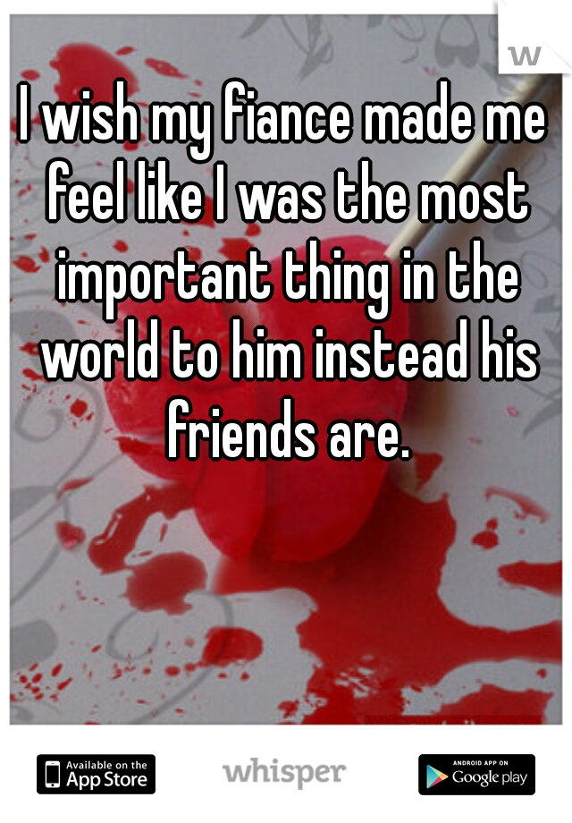 I wish my fiance made me feel like I was the most important thing in the world to him instead his friends are.