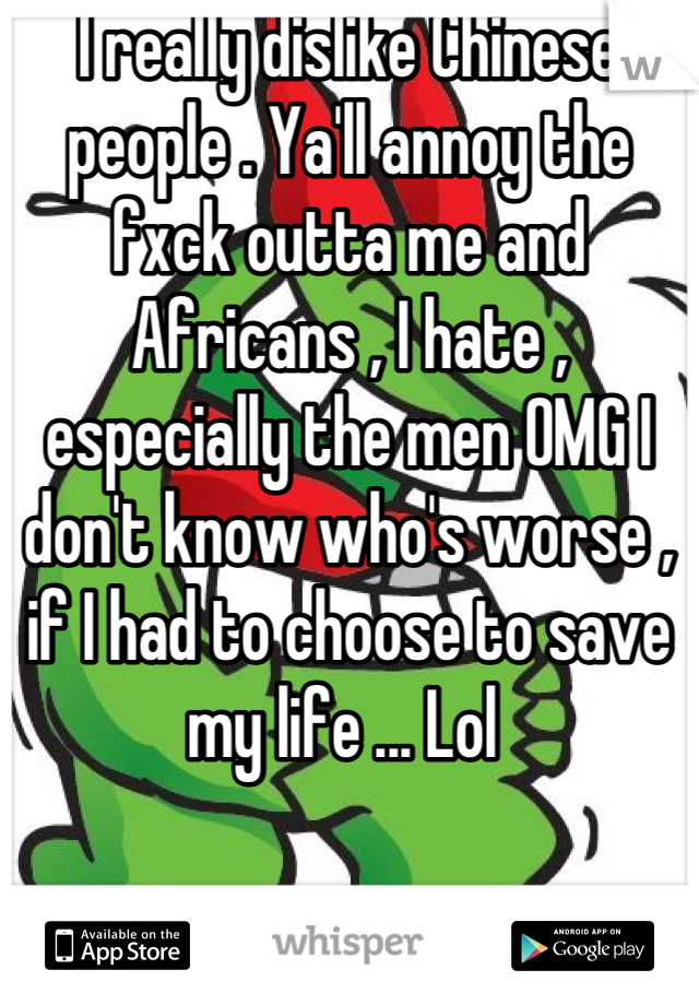 I really dislike Chinese people . Ya'll annoy the fxck outta me and Africans , I hate , especially the men OMG I don't know who's worse , if I had to choose to save my life ... Lol 