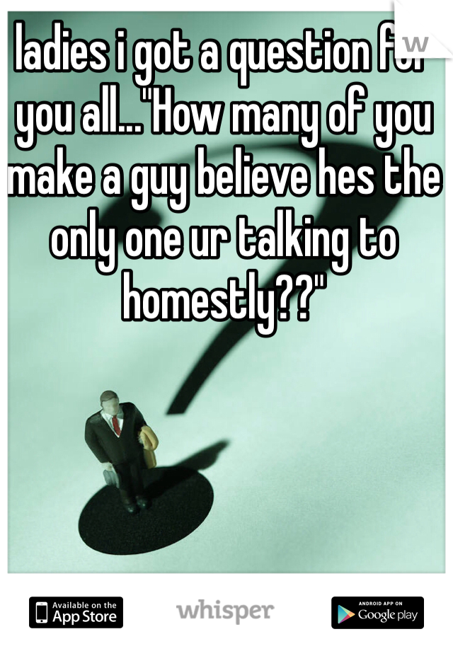 ladies i got a question for you all..."How many of you make a guy believe hes the only one ur talking to homestly??" 