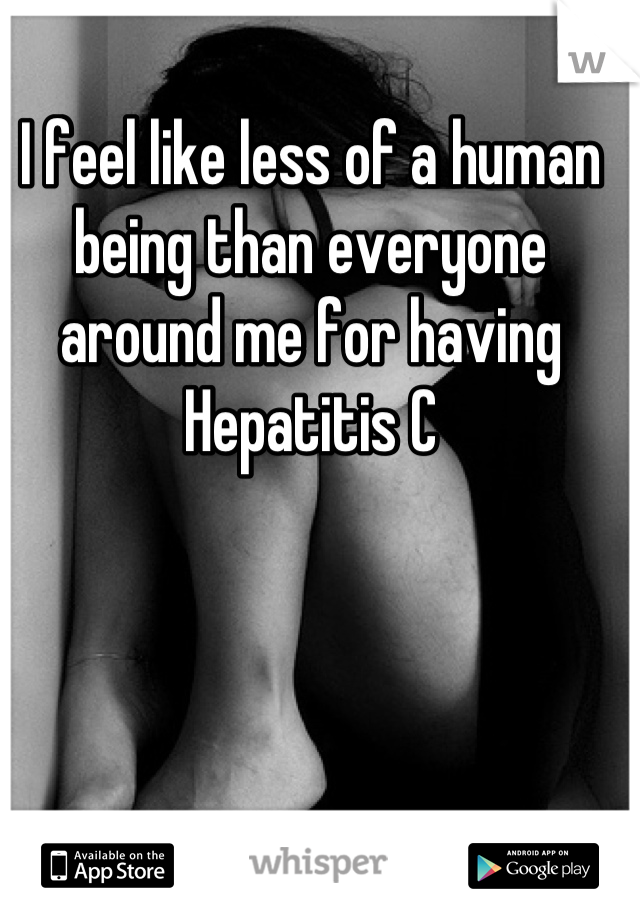 I feel like less of a human being than everyone around me for having Hepatitis C