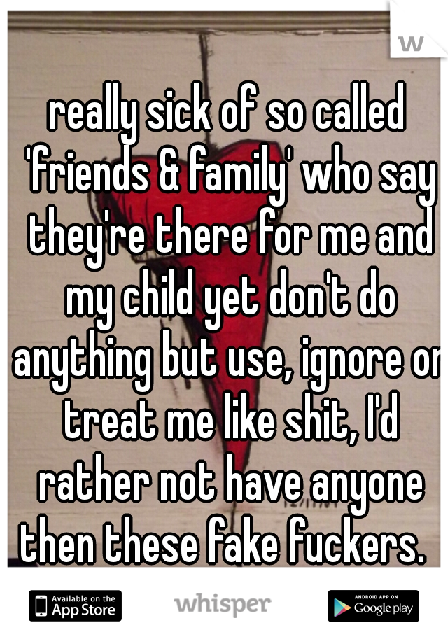 really sick of so called 'friends & family' who say they're there for me and my child yet don't do anything but use, ignore or treat me like shit, I'd rather not have anyone then these fake fuckers.  