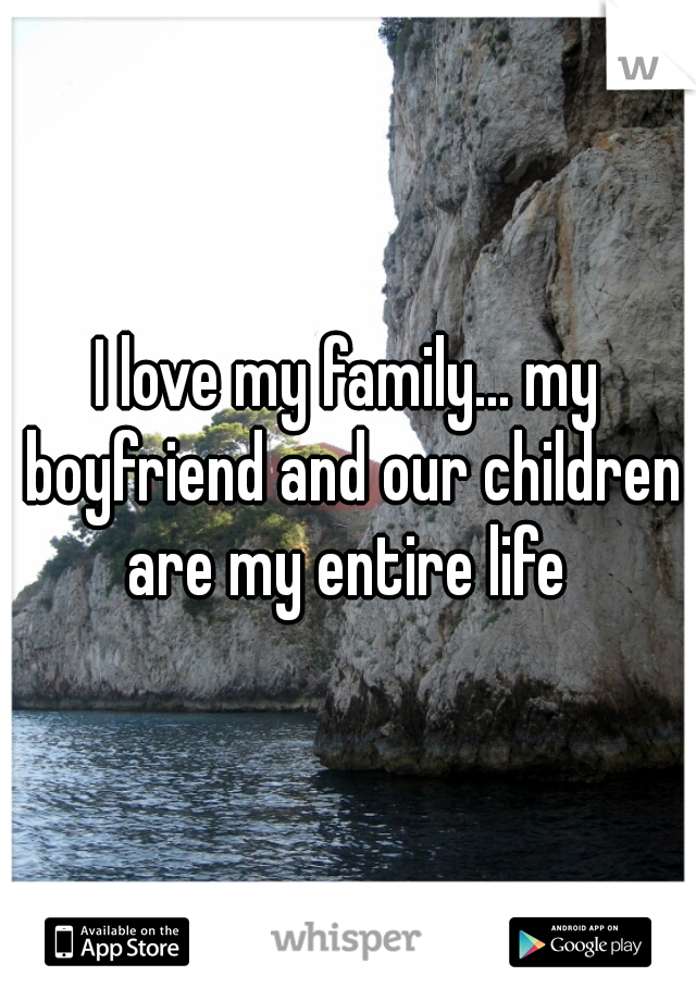 I love my family... my boyfriend and our children are my entire life 