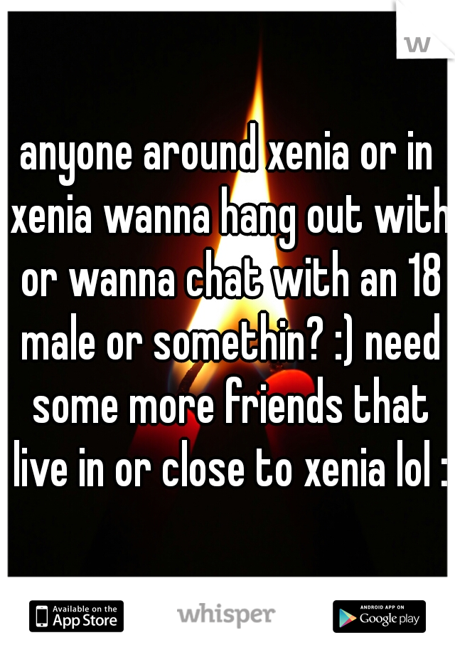 anyone around xenia or in xenia wanna hang out with or wanna chat with an 18 male or somethin? :) need some more friends that live in or close to xenia lol :)