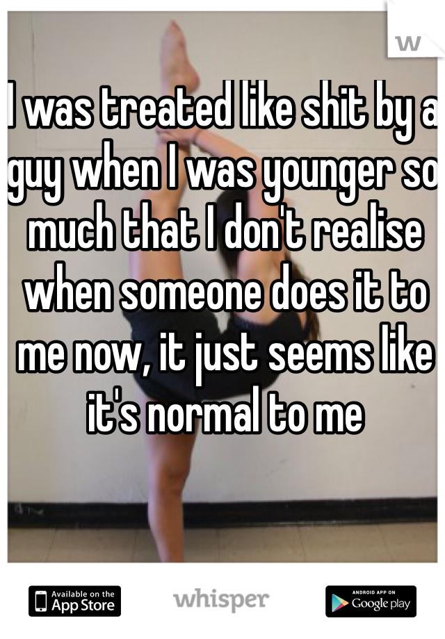 I was treated like shit by a guy when I was younger so much that I don't realise when someone does it to me now, it just seems like it's normal to me 