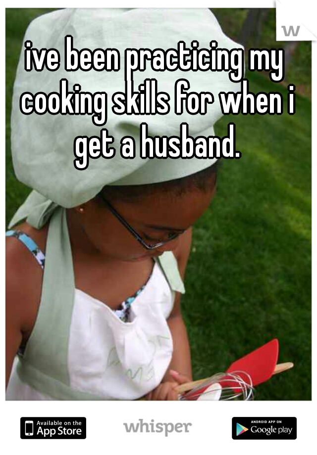 ive been practicing my cooking skills for when i get a husband.