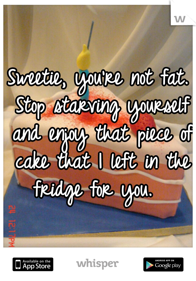 Sweetie, you're not fat. Stop starving yourself and enjoy that piece of cake that I left in the fridge for you.  